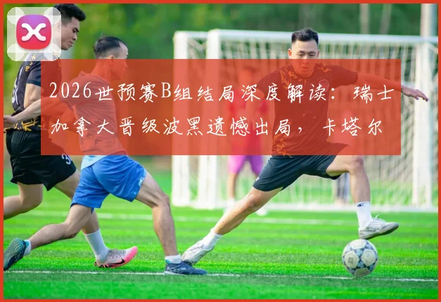 2026世预赛B组结局深度解读：瑞士加拿大晋级波黑遗憾出局，卡塔尔世界杯梦碎