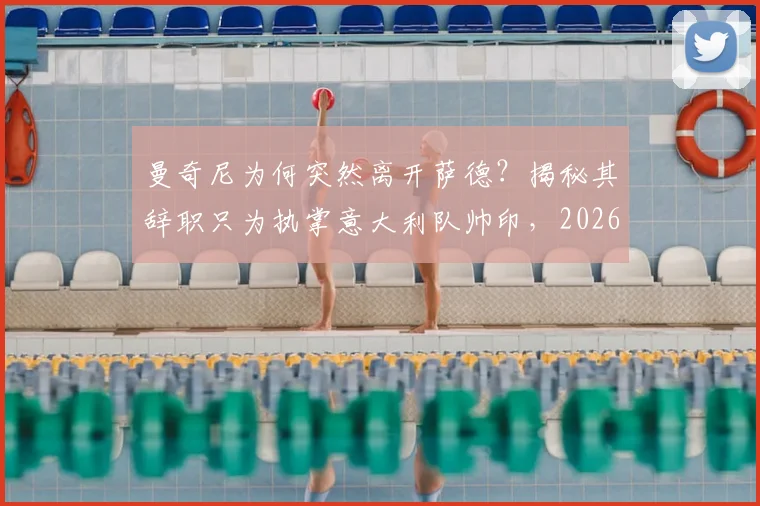 曼奇尼为何突然离开萨德？揭秘其辞职只为执掌意大利队帅印，2026世界杯征程启幕