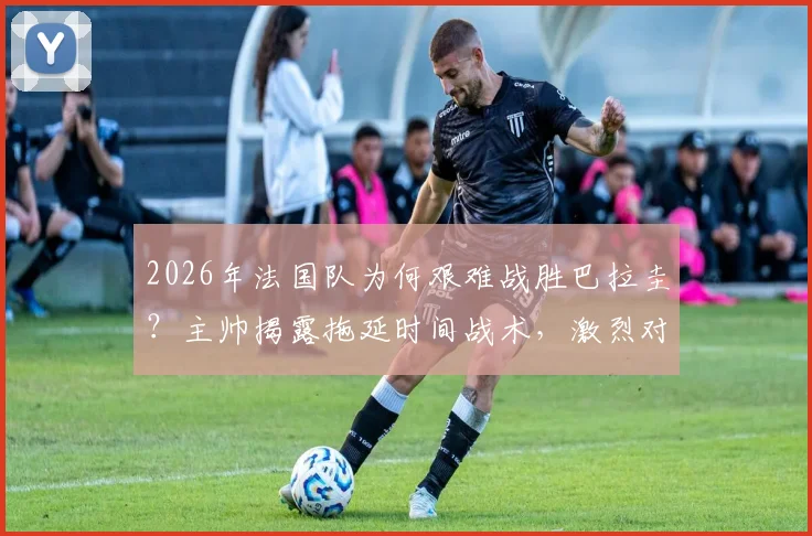 2026年法国队为何艰难战胜巴拉圭?主帅揭露拖延时间战术,激烈对抗引争议