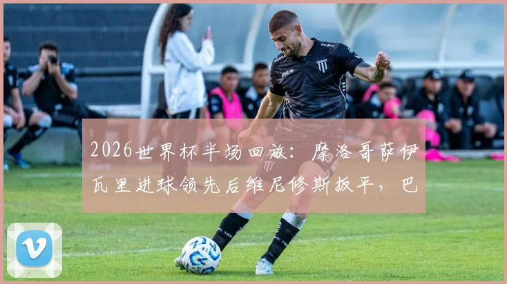 2026世界杯半场回放：摩洛哥萨伊瓦里进球领先后维尼修斯扳平，巴西与摩洛哥战成1-1详情与数据解读