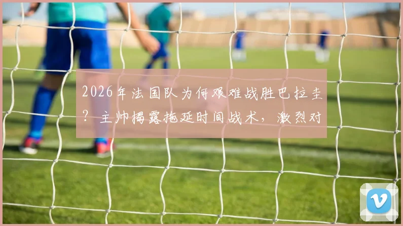 2026年法国队为何艰难战胜巴拉圭?主帅揭露拖延时间战术,激烈对抗引争议