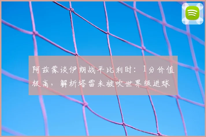阿兹蒙谈伊朗战平比利时:1分价值极高,解析塔雷米被吹世界级进球与球队2026世界杯前景